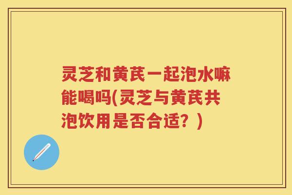 灵芝和黄芪一起泡水嘛能喝吗(灵芝与黄芪共泡饮用是否合适？)