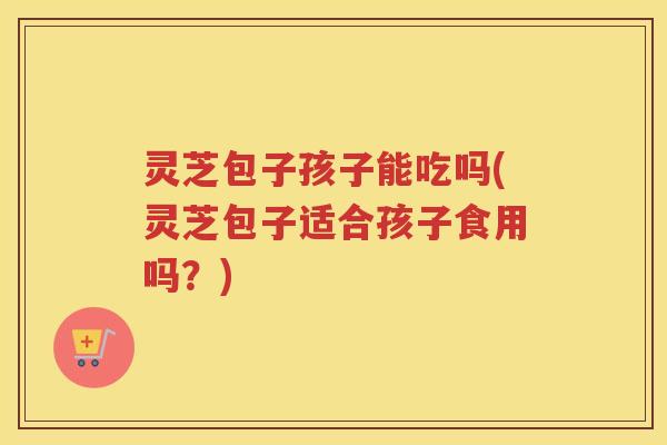 灵芝包子孩子能吃吗(灵芝包子适合孩子食用吗？)