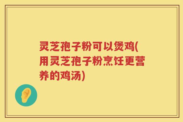 灵芝孢子粉可以煲鸡(用灵芝孢子粉烹饪更营养的鸡汤)