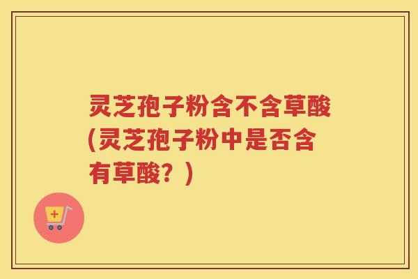灵芝孢子粉含不含草酸(灵芝孢子粉中是否含有草酸？)