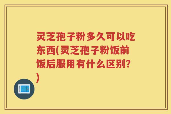 灵芝孢子粉多久可以吃东西(灵芝孢子粉饭前饭后服用有什么区别？)
