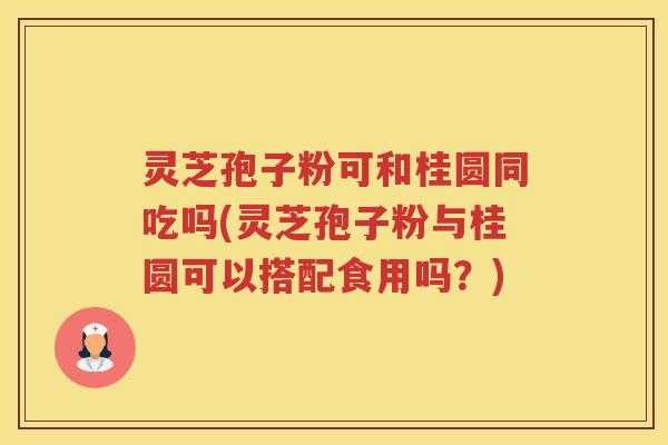 灵芝孢子粉可和桂圆同吃吗(灵芝孢子粉与桂圆可以搭配食用吗？)