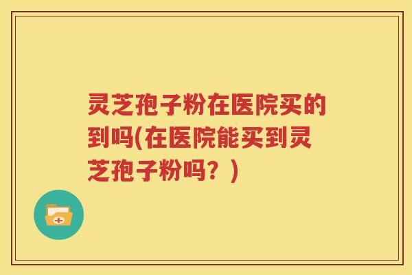 灵芝孢子粉在医院买的到吗(在医院能买到灵芝孢子粉吗？)