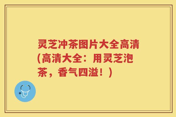 灵芝冲茶图片大全高清(高清大全:用灵芝泡茶,香气四溢!) 灵芝冲茶图片大全高清(高清大全:用灵芝泡茶,香气四溢!)