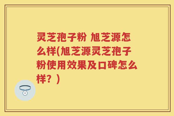 灵芝孢子粉 旭芝源怎么样(旭芝源灵芝孢子粉使用效果及口碑怎么样？)