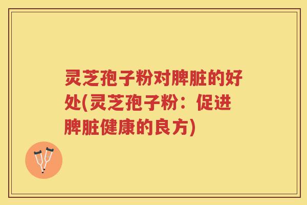 灵芝孢子粉对脾脏的好处(灵芝孢子粉：促进脾脏健康的良方)