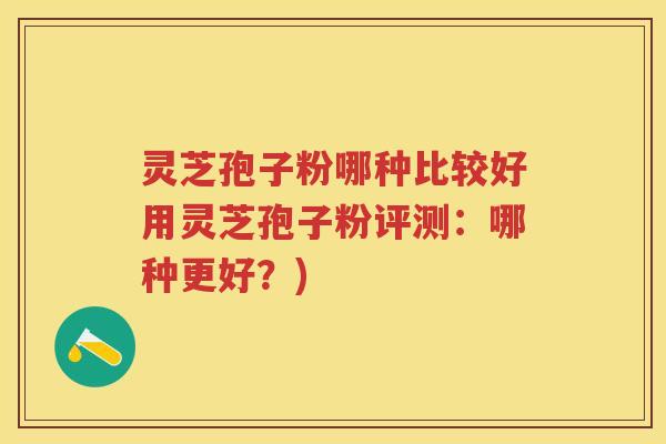 灵芝孢子粉哪种比较好用灵芝孢子粉评测：哪种更好？)