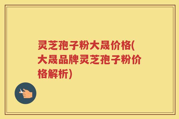 灵芝孢子粉大晟价格(大晟品牌灵芝孢子粉价格解析)