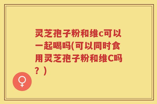 灵芝孢子粉和维c可以一起喝吗(可以同时食用灵芝孢子粉和维C吗？)