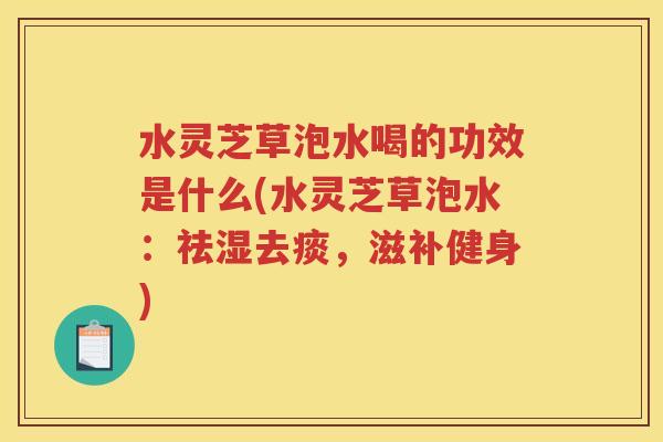 水灵芝草泡水喝的功效是什么(水灵芝草泡水：祛湿去痰，滋补健身)