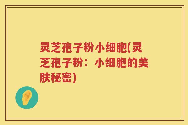 灵芝孢子粉小细胞(灵芝孢子粉：小细胞的美肤秘密)