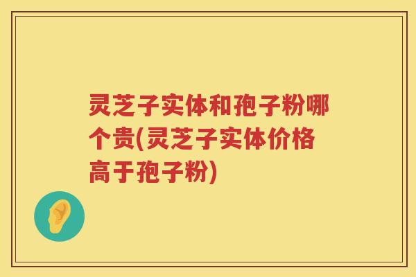 灵芝子实体和孢子粉哪个贵(灵芝子实体价格高于孢子粉)