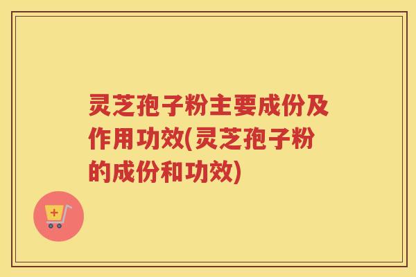 灵芝孢子粉主要成份及作用功效(灵芝孢子粉的成份和功效)