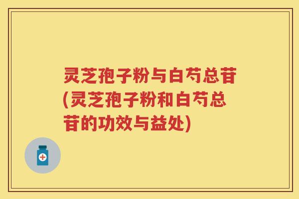 灵芝孢子粉与白芍总苷(灵芝孢子粉和白芍总苷的功效与益处)
