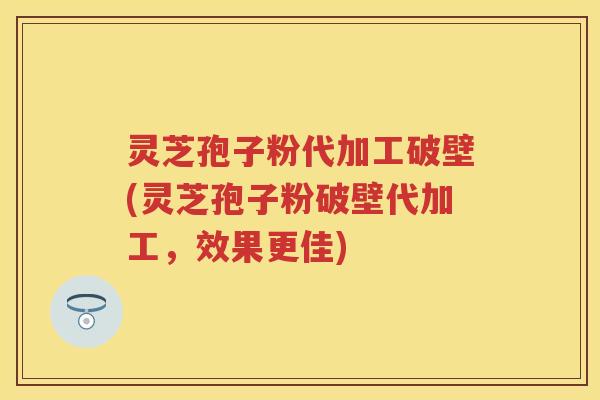灵芝孢子粉代加工破壁(灵芝孢子粉破壁代加工，效果更佳)