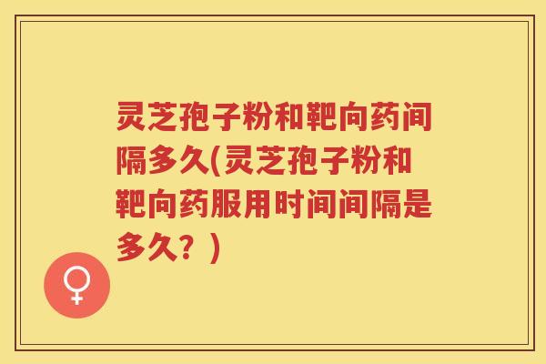 灵芝孢子粉和靶向药间隔多久(灵芝孢子粉和靶向药服用时间间隔是多久？)