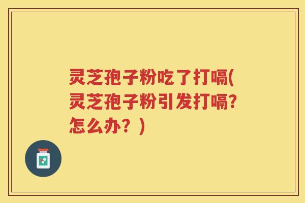 灵芝孢子粉吃了打嗝(灵芝孢子粉引发打嗝？怎么办？)