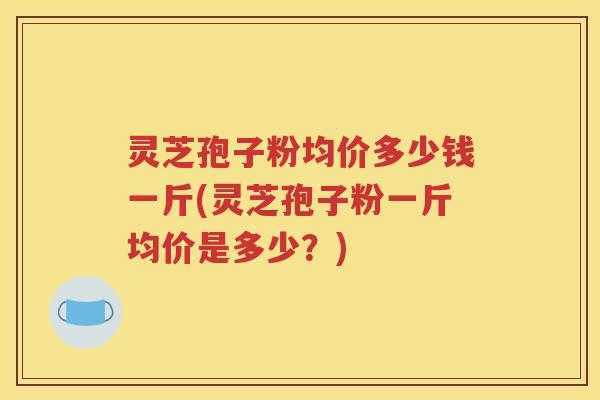 灵芝孢子粉均价多少钱一斤(灵芝孢子粉一斤均价是多少？)