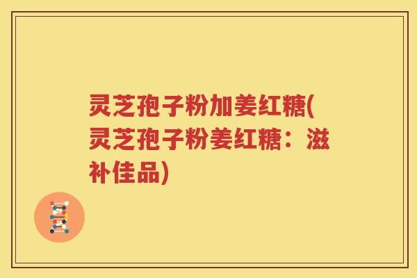 灵芝孢子粉加姜红糖(灵芝孢子粉姜红糖：滋补佳品)