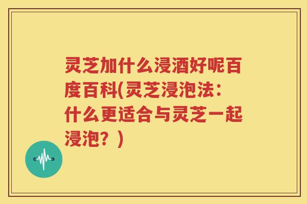 灵芝加什么浸酒好呢百度百科(灵芝浸泡法：什么更适合与灵芝一起浸泡？)