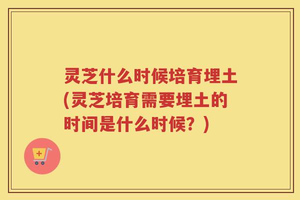 灵芝什么时候培育埋土(灵芝培育需要埋土的时间是什么时候?)