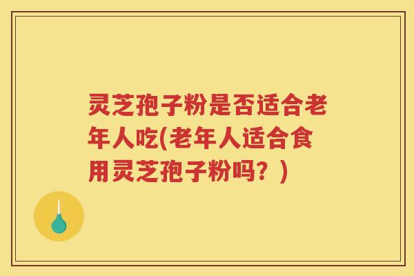 灵芝孢子粉是否适合老年人吃(老年人适合食用灵芝孢子粉吗？)