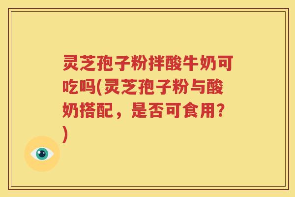 灵芝孢子粉拌酸牛奶可吃吗(灵芝孢子粉与酸奶搭配，是否可食用？)