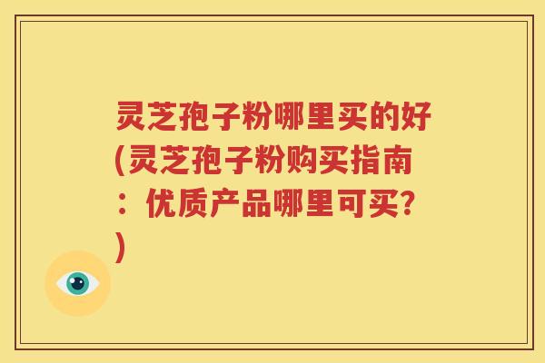 灵芝孢子粉哪里买的好(灵芝孢子粉购买指南：优质产品哪里可买？)