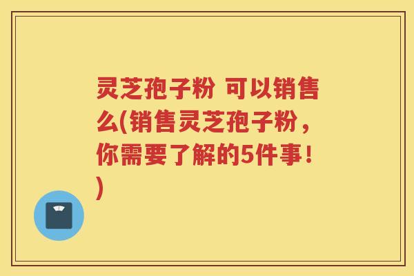 灵芝孢子粉 可以销售么(销售灵芝孢子粉，你需要了解的5件事！)