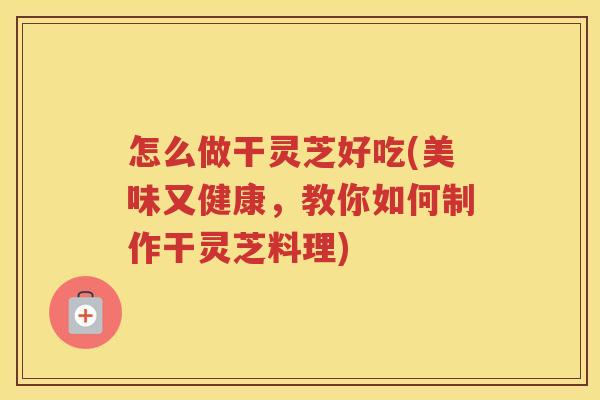 怎么做干灵芝好吃(美味又健康，教你如何制作干灵芝料理)