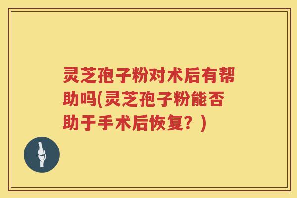 灵芝孢子粉对术后有帮助吗(灵芝孢子粉能否助于手术后恢复？)