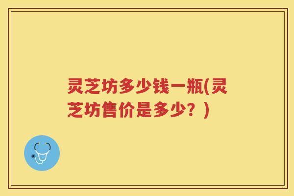 灵芝坊多少钱一瓶(灵芝坊售价是多少?) 灵芝坊多少钱一瓶(灵芝坊售价是多少?)
