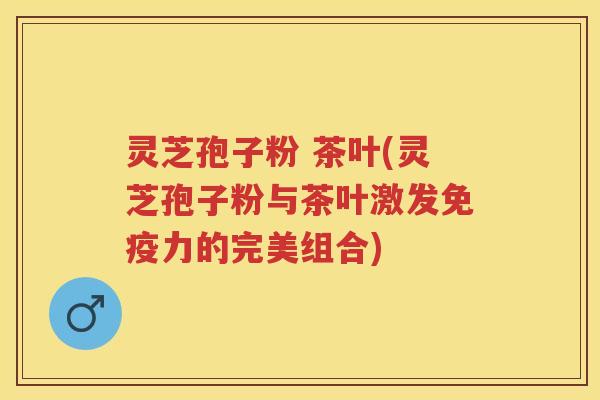灵芝孢子粉 茶叶(灵芝孢子粉与茶叶激发免疫力的完美组合)