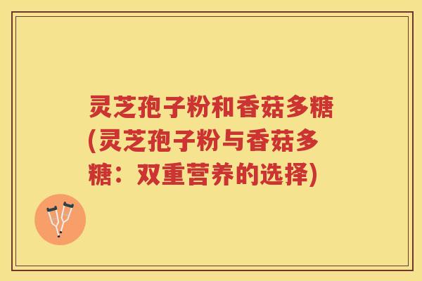 灵芝孢子粉和香菇多糖(灵芝孢子粉与香菇多糖:双重营养的选择) 灵芝孢子粉和香菇多糖(灵芝孢子粉与香菇多糖:双重营养的选择)
