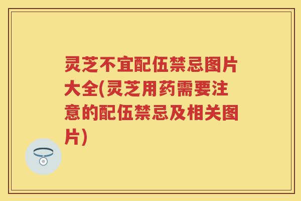 灵芝不宜配伍禁忌图片大全(灵芝用药需要注意的配伍禁忌及相关图片)