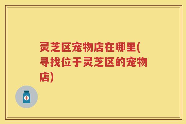 灵芝区宠物店在哪里(寻找位于灵芝区的宠物店) 灵芝区宠物店在哪里(寻找位于灵芝区的宠物店)