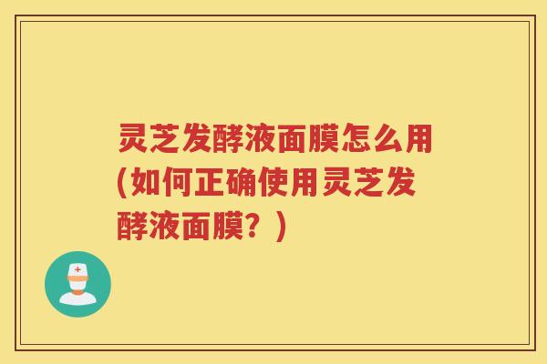 灵芝发酵液面膜怎么用(如何正确使用灵芝发酵液面膜？)
