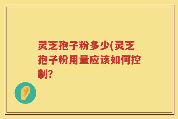 灵芝孢子粉多少(灵芝孢子粉用量应该如何控制? 灵芝孢子粉多少(灵芝孢子粉用量应该如何控制?