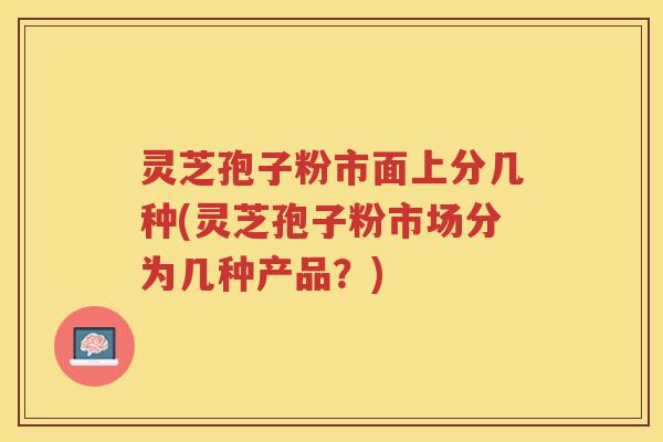 灵芝孢子粉市面上分几种(灵芝孢子粉市场分为几种产品？)