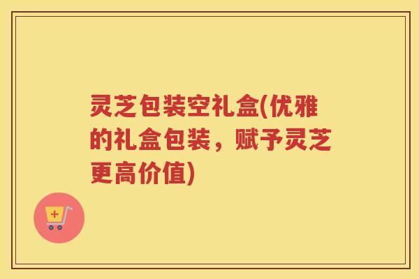 灵芝包装空礼盒(优雅的礼盒包装，赋予灵芝更高价值)