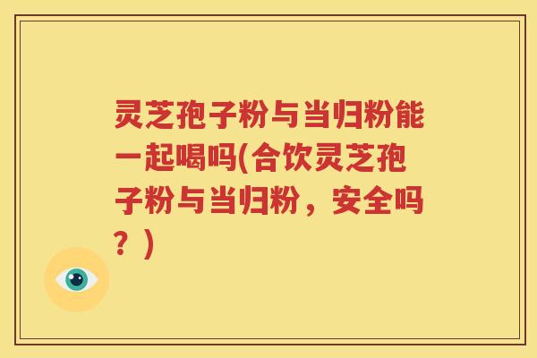 灵芝孢子粉与当归粉能一起喝吗(合饮灵芝孢子粉与当归粉，安全吗？)
