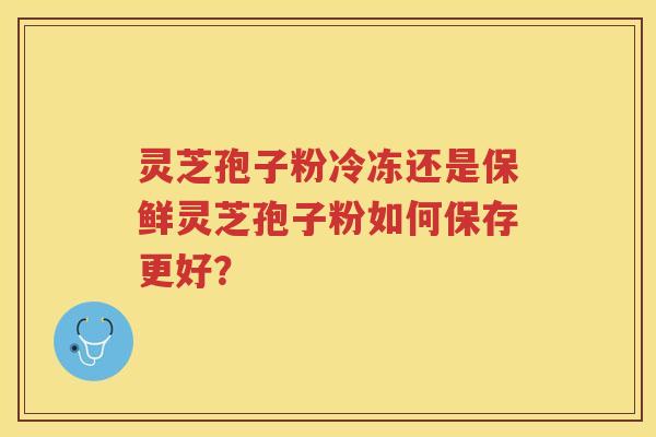 灵芝孢子粉冷冻还是保鲜灵芝孢子粉如何保存更好？