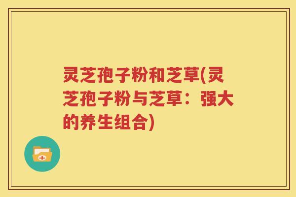 灵芝孢子粉和芝草(灵芝孢子粉与芝草：强大的养生组合)