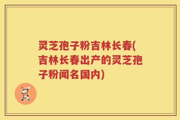 灵芝孢子粉吉林长春(吉林长春出产的灵芝孢子粉闻名国内)