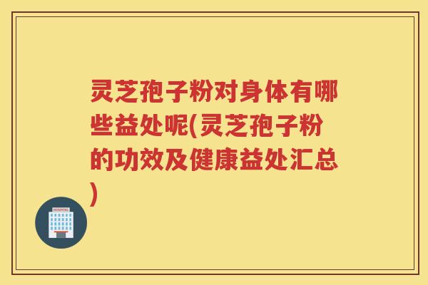 灵芝孢子粉对身体有哪些益处呢(灵芝孢子粉的功效及健康益处汇总)