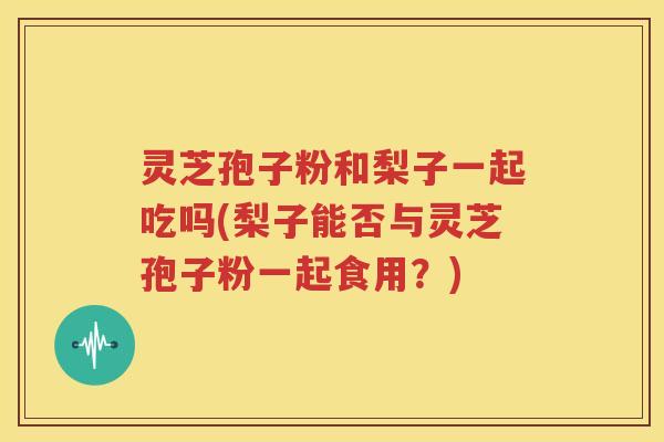 灵芝孢子粉和梨子一起吃吗(梨子能否与灵芝孢子粉一起食用？)