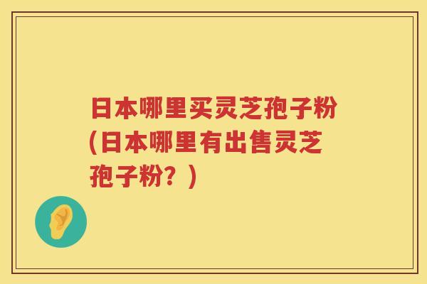 日本哪里买灵芝孢子粉(日本哪里有出售灵芝孢子粉？)