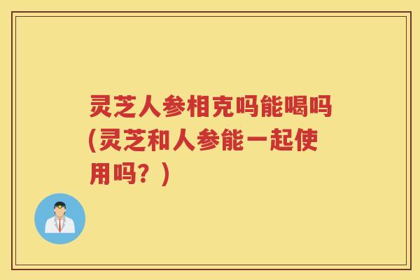 灵芝人参相克吗能喝吗(灵芝和人参能一起使用吗？)