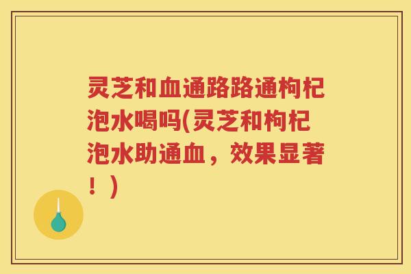 灵芝和血通路路通枸杞泡水喝吗(灵芝和枸杞泡水助通血，效果显著！)