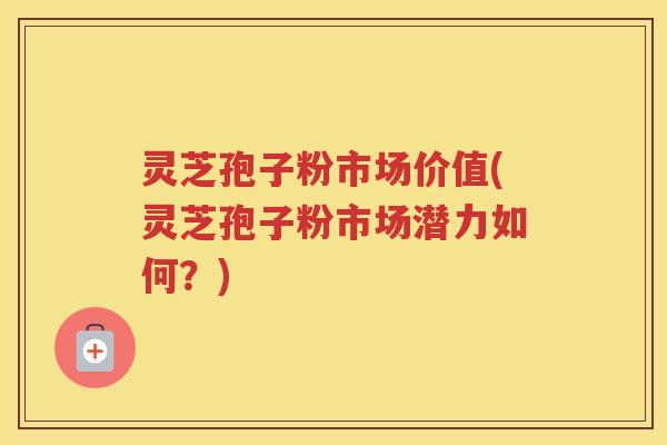 灵芝孢子粉市场价值(灵芝孢子粉市场潜力如何？)